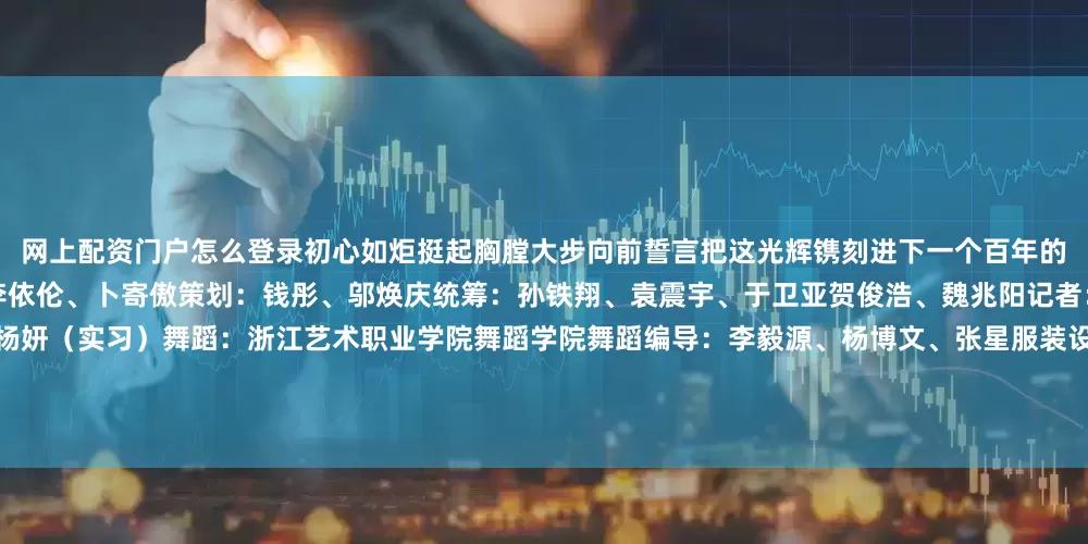 网上配资门户怎么登录初心如炬挺起胸膛大步向前誓言把这光辉镌刻进下一个百年的壮丽篇章主创：孔令杭、刘铭翔、刘澈李依伦、卜寄傲策划：钱彤、邬焕庆统筹：孙铁翔、袁震宇、于卫亚贺俊浩、魏兆阳记者：孔令杭、段菁菁海报设计：赵丹阳、杨妍（实习）舞蹈：浙江艺术职业学院舞蹈学院舞蹈编导：李毅源、杨博文、张星服装设计：张帆特别鸣谢杭州宇树科技股份有限公司杭州灵伴科技有限公司浙江音乐学院嘉兴大学初心团队新华社新媒体中