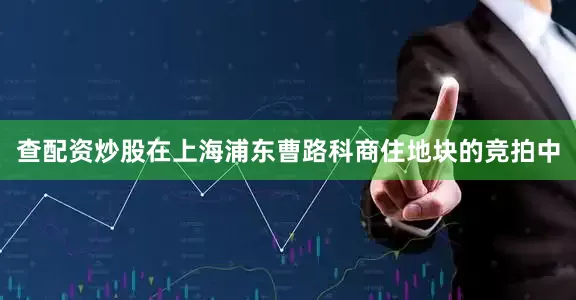 查配资炒股在上海浦东曹路科商住地块的竞拍中