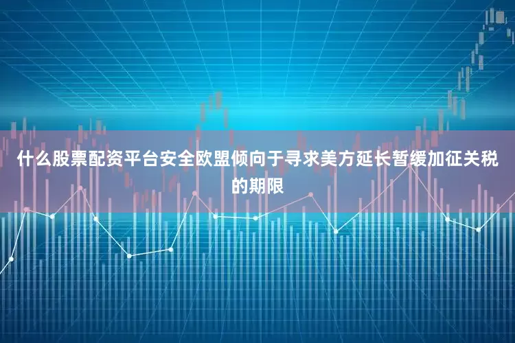 什么股票配资平台安全欧盟倾向于寻求美方延长暂缓加征关税的期限