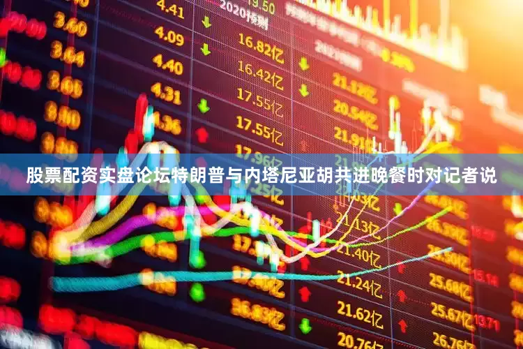 股票配资实盘论坛特朗普与内塔尼亚胡共进晚餐时对记者说