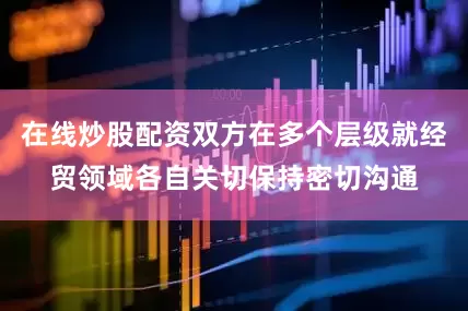 在线炒股配资双方在多个层级就经贸领域各自关切保持密切沟通