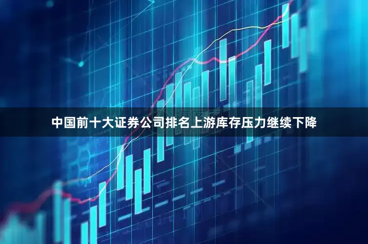 中国前十大证券公司排名上游库存压力继续下降