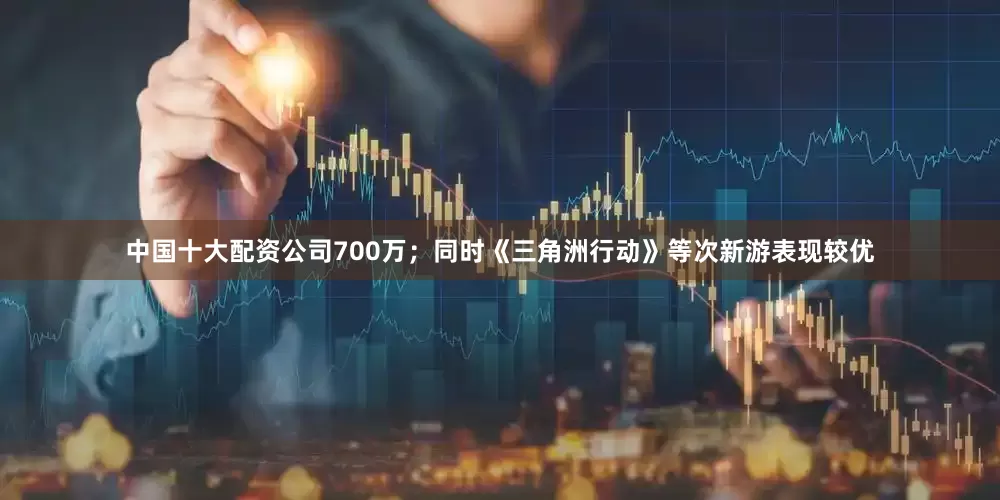 中国十大配资公司700万；同时《三角洲行动》等次新游表现较优