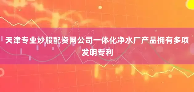天津专业炒股配资网公司一体化净水厂产品拥有多项发明专利