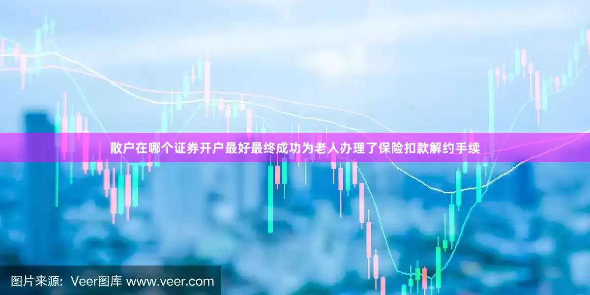 散户在哪个证券开户最好最终成功为老人办理了保险扣款解约手续