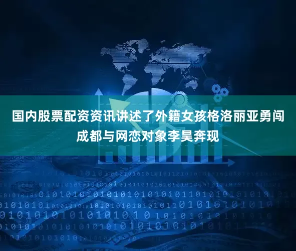 国内股票配资资讯讲述了外籍女孩格洛丽亚勇闯成都与网恋对象李昊奔现