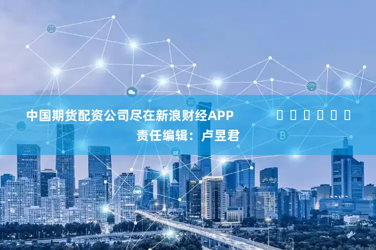 中国期货配资公司尽在新浪财经APP            						责任编辑：卢昱君