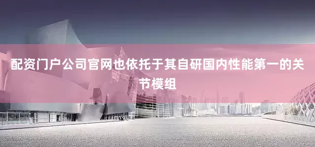 配资门户公司官网也依托于其自研国内性能第一的关节模组
