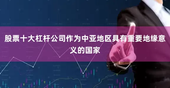 股票十大杠杆公司作为中亚地区具有重要地缘意义的国家