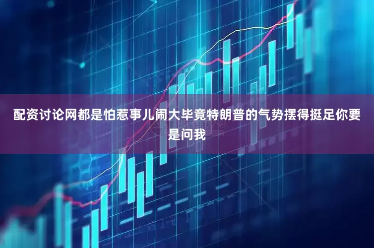 配资讨论网都是怕惹事儿闹大毕竟特朗普的气势摆得挺足你要是问我