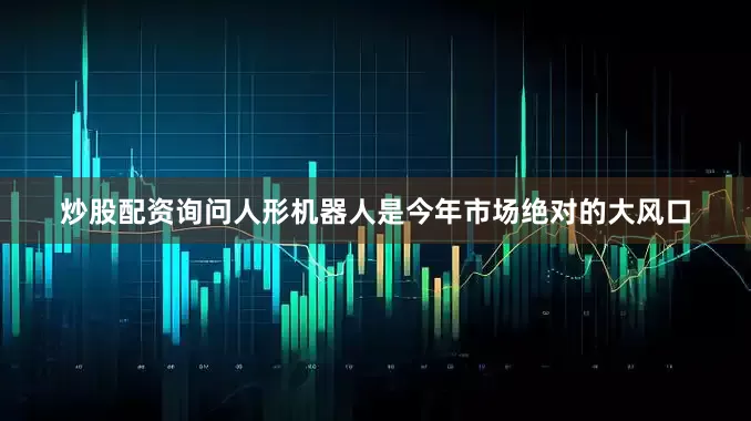炒股配资询问人形机器人是今年市场绝对的大风口