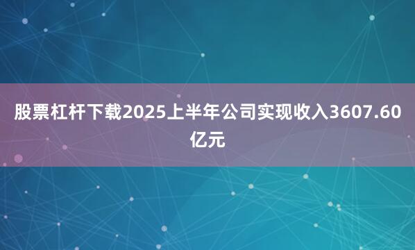 股票杠杆下载2025上半年公司实现收入3607.60亿元