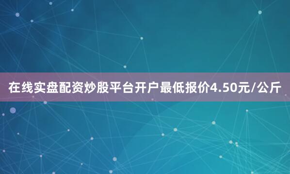 在线实盘配资炒股平台开户最低报价4.50元/公斤