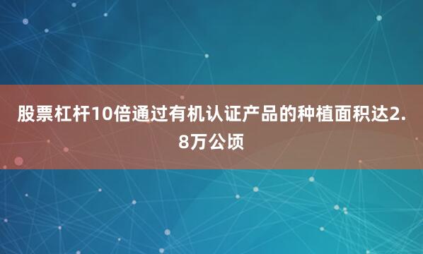 股票杠杆10倍通过有机认证产品的种植面积达2.8万公顷