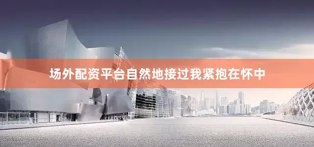 场外配资平台自然地接过我紧抱在怀中