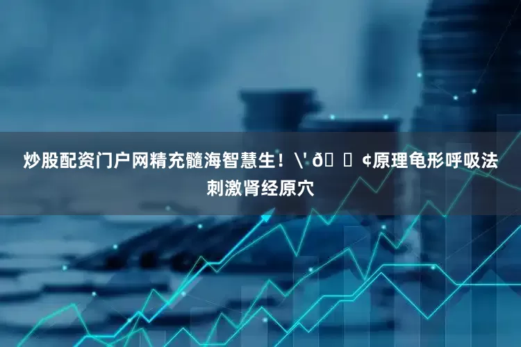 炒股配资门户网精充髓海智慧生！' 🐢原理龟形呼吸法刺激肾经原穴