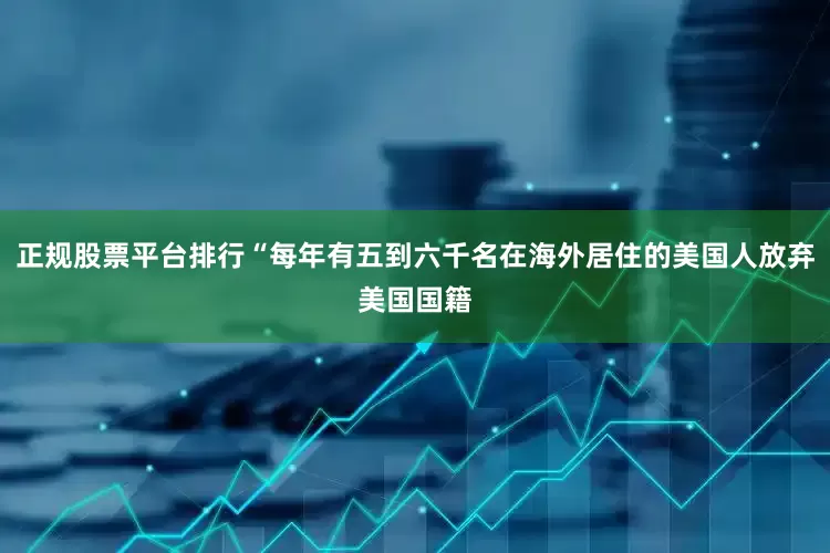 正规股票平台排行“每年有五到六千名在海外居住的美国人放弃美国国籍